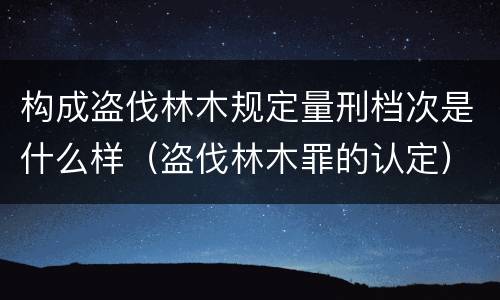 构成盗伐林木规定量刑档次是什么样（盗伐林木罪的认定）