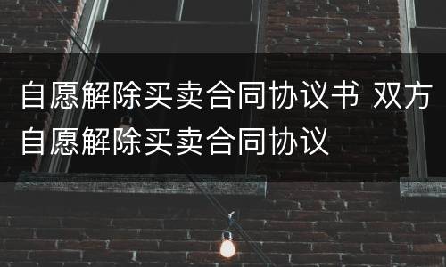 自愿解除买卖合同协议书 双方自愿解除买卖合同协议