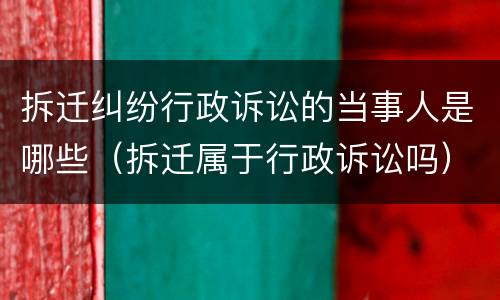 拆迁纠纷行政诉讼的当事人是哪些（拆迁属于行政诉讼吗）