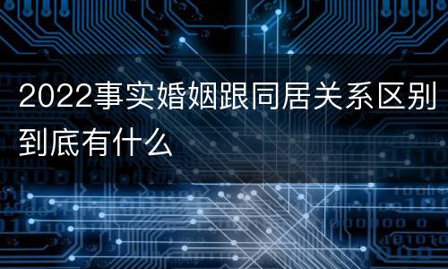 2022事实婚姻跟同居关系区别到底有什么
