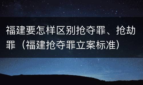 福建要怎样区别抢夺罪、抢劫罪（福建抢夺罪立案标准）