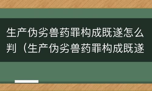 生产伪劣兽药罪构成既遂怎么判（生产伪劣兽药罪构成既遂怎么判）