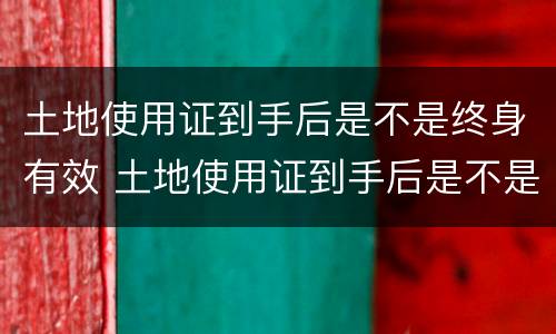 土地使用证到手后是不是终身有效 土地使用证到手后是不是终身有效了