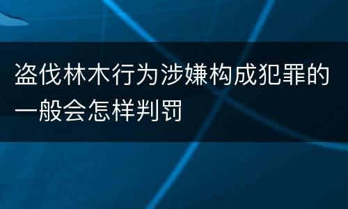 盗伐林木行为涉嫌构成犯罪的一般会怎样判罚
