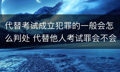 代替考试成立犯罪的一般会怎么判处 代替他人考试罪会不会逮捕