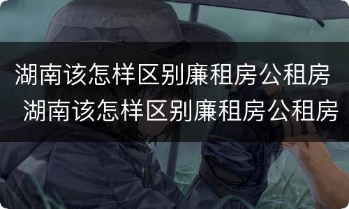 湖南该怎样区别廉租房公租房 湖南该怎样区别廉租房公租房和商品房