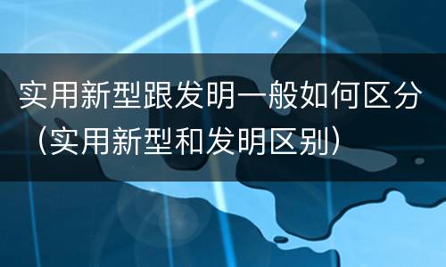 实用新型跟发明一般如何区分（实用新型和发明区别）