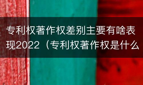 专利权著作权差别主要有啥表现2022（专利权著作权是什么意思）