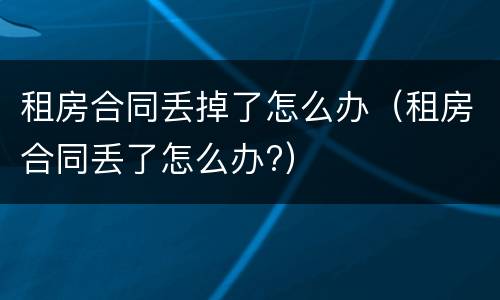 租房合同丢掉了怎么办（租房合同丢了怎么办?）