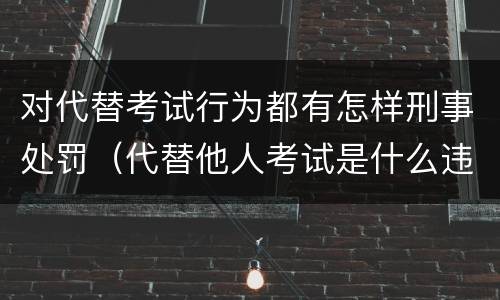 对代替考试行为都有怎样刑事处罚（代替他人考试是什么违法行为）