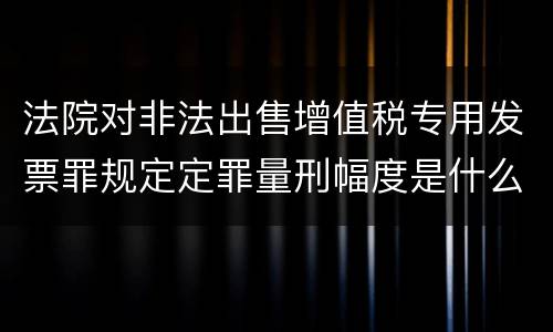 法院对非法出售增值税专用发票罪规定定罪量刑幅度是什么样