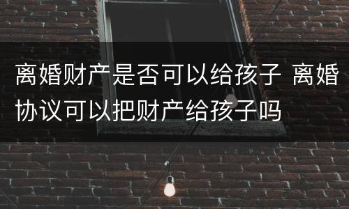 离婚财产是否可以给孩子 离婚协议可以把财产给孩子吗
