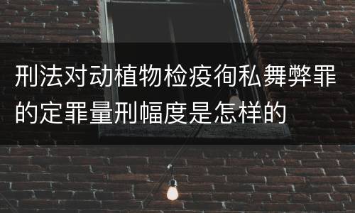 刑法对动植物检疫徇私舞弊罪的定罪量刑幅度是怎样的