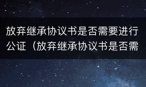 放弃继承协议书是否需要进行公证（放弃继承协议书是否需要进行公证）