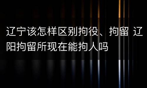 辽宁该怎样区别拘役、拘留 辽阳拘留所现在能拘人吗