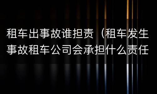 租车出事故谁担责（租车发生事故租车公司会承担什么责任）