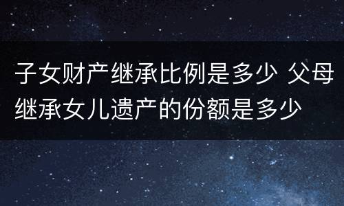 子女财产继承比例是多少 父母继承女儿遗产的份额是多少