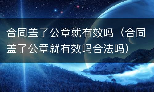 合同盖了公章就有效吗（合同盖了公章就有效吗合法吗）