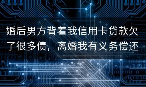 婚后男方背着我信用卡贷款欠了很多债，离婚我有义务偿还吗