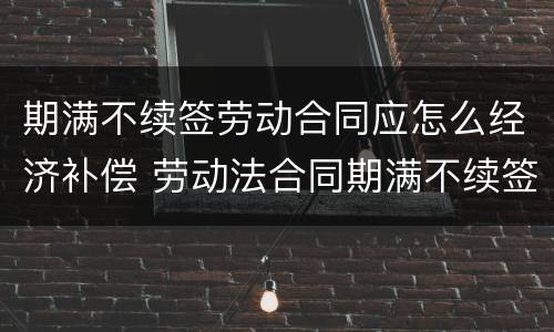 期满不续签劳动合同应怎么经济补偿 劳动法合同期满不续签 赔偿