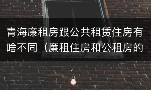 青海廉租房跟公共租赁住房有啥不同（廉租住房和公租房的区别）