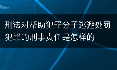 刑法对帮助犯罪分子逃避处罚犯罪的刑事责任是怎样的