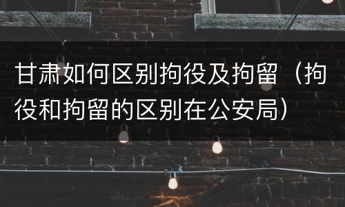 甘肃如何区别拘役及拘留（拘役和拘留的区别在公安局）