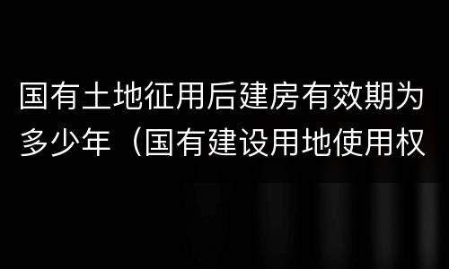 国有土地征用后建房有效期为多少年（国有建设用地使用权期限是多少年）