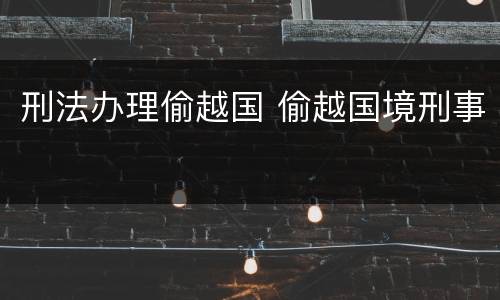 刑法办理偷越国 偷越国境刑事