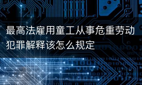 最高法雇用童工从事危重劳动犯罪解释该怎么规定