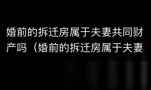 婚前的拆迁房属于夫妻共同财产吗（婚前的拆迁房属于夫妻共同财产吗）