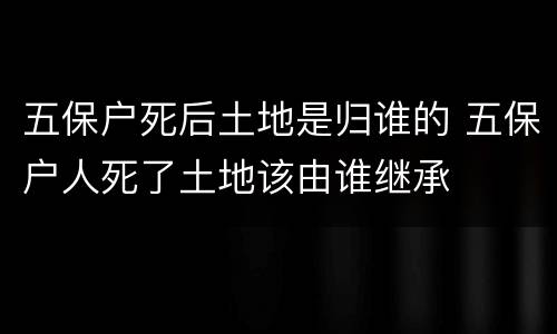 五保户死后土地是归谁的 五保户人死了土地该由谁继承