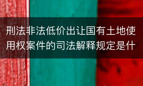 刑法非法低价出让国有土地使用权案件的司法解释规定是什么