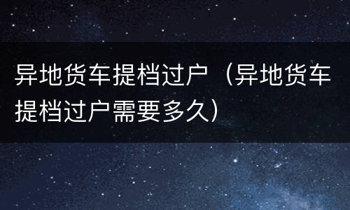 异地货车提档过户（异地货车提档过户需要多久）