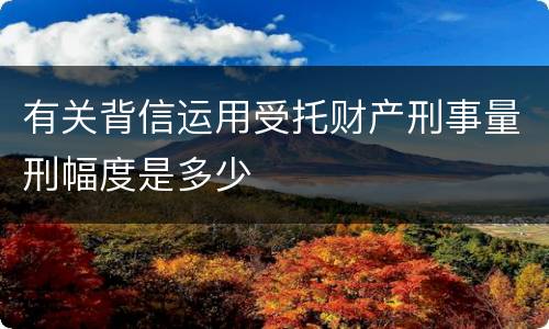 有关背信运用受托财产刑事量刑幅度是多少
