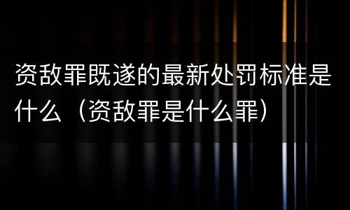 资敌罪既遂的最新处罚标准是什么（资敌罪是什么罪）