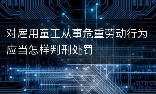 对雇用童工从事危重劳动行为应当怎样判刑处罚