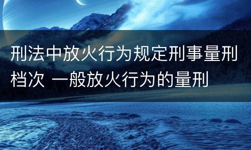刑法中放火行为规定刑事量刑档次 一般放火行为的量刑