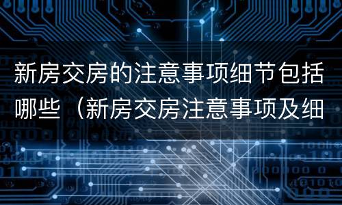 新房交房的注意事项细节包括哪些（新房交房注意事项及细节）