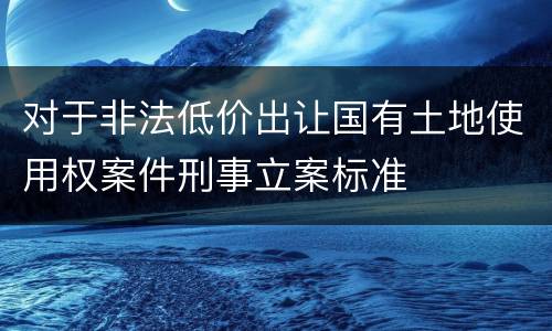 对于非法低价出让国有土地使用权案件刑事立案标准