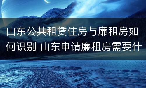 山东公共租赁住房与廉租房如何识别 山东申请廉租房需要什么条件