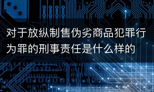 对于放纵制售伪劣商品犯罪行为罪的刑事责任是什么样的