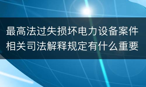最高法过失损坏电力设备案件相关司法解释规定有什么重要内容
