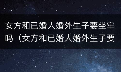 女方和已婚人婚外生子要坐牢吗（女方和已婚人婚外生子要坐牢吗知乎）