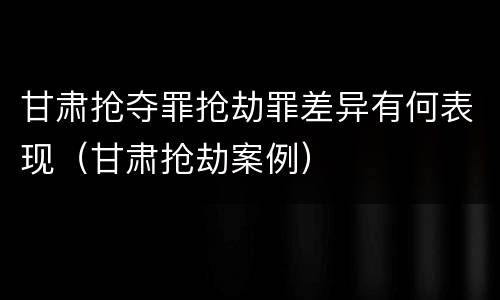 甘肃抢夺罪抢劫罪差异有何表现（甘肃抢劫案例）