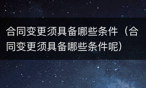 合同变更须具备哪些条件（合同变更须具备哪些条件呢）