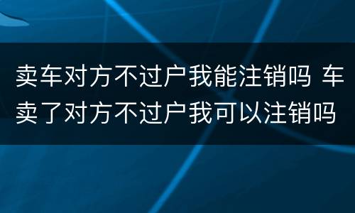 卖车对方不过户我能注销吗 车卖了对方不过户我可以注销吗