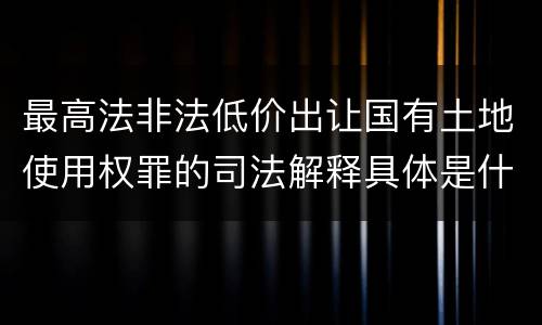 最高法非法低价出让国有土地使用权罪的司法解释具体是什么