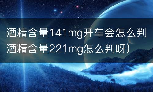 酒精含量141mg开车会怎么判（酒精含量221mg怎么判呀）