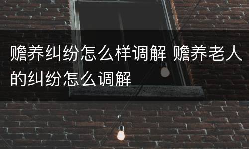 赡养纠纷怎么样调解 赡养老人的纠纷怎么调解